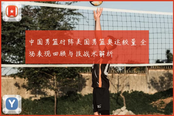 中国男篮对阵美国男篮奥运较量 全场表现回顾与技战术解析