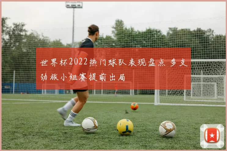 世界杯2022热门球队表现盘点 多支劲旅小组赛提前出局