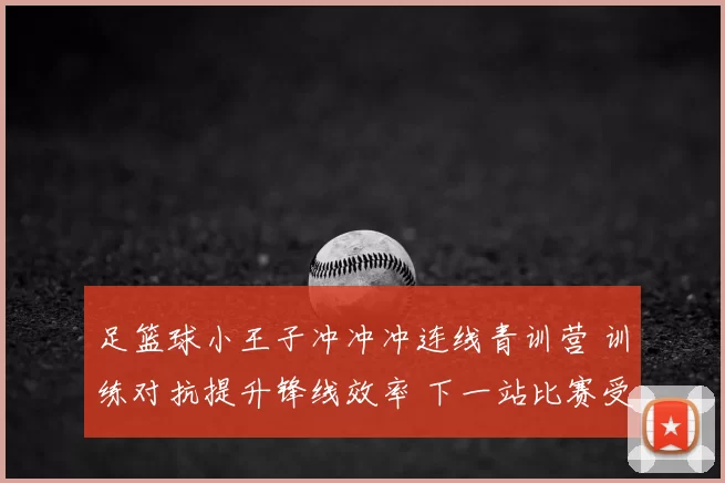 足篮球小王子冲冲冲连线青训营 训练对抗提升锋线效率 下一站比赛受关注