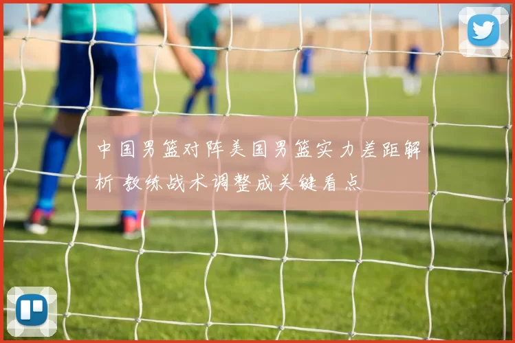 中国男篮对阵美国男篮实力差距解析 教练战术调整成关键看点