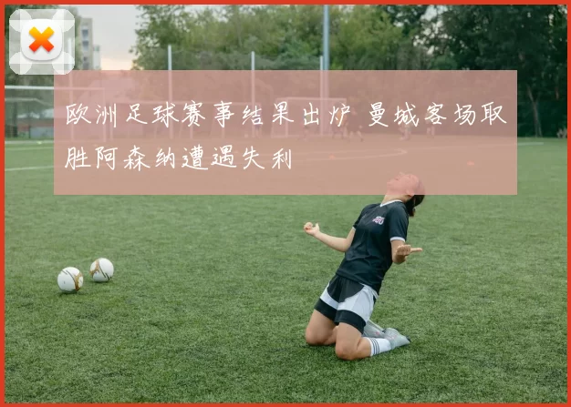 欧洲足球赛事结果出炉 曼城客场取胜阿森纳遭遇失利