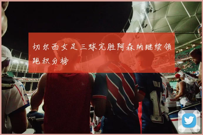 切尔西女足三球完胜阿森纳继续领跑积分榜