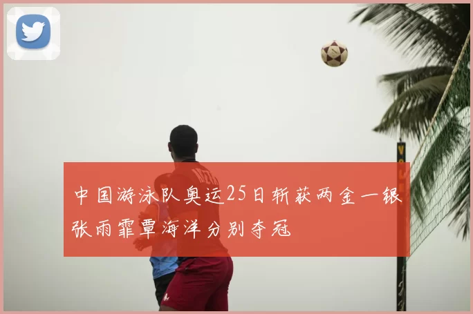 中国游泳队奥运25日斩获两金一银张雨霏覃海洋分别夺冠