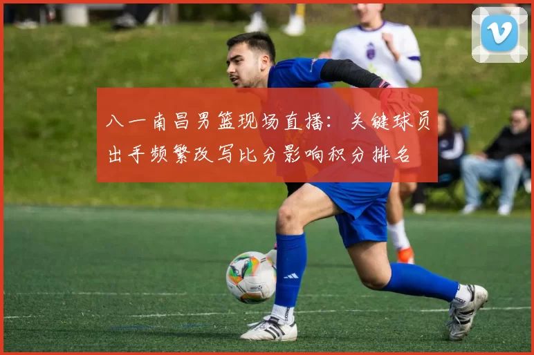 八一南昌男篮现场直播：关键球员出手频繁改写比分影响积分排名