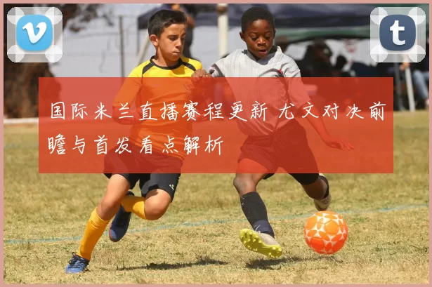 国际米兰直播赛程更新 尤文对决前瞻与首发看点解析