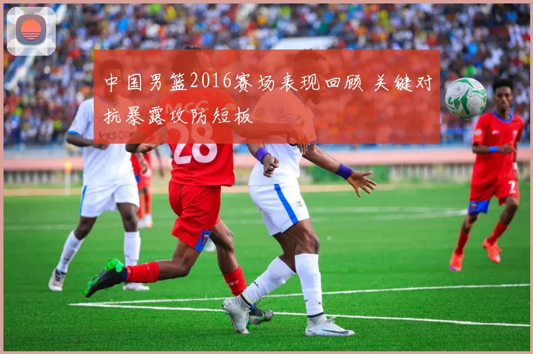 中国男篮2016赛场表现回顾 关键对抗暴露攻防短板