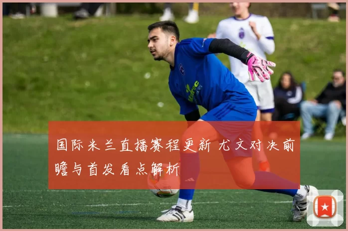 国际米兰直播赛程更新 尤文对决前瞻与首发看点解析