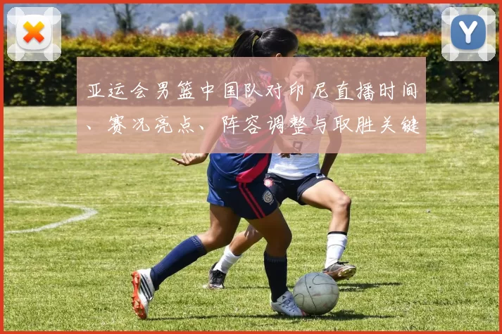 亚运会男篮中国队对印尼直播时间、赛况亮点、阵容调整与取胜关键分析