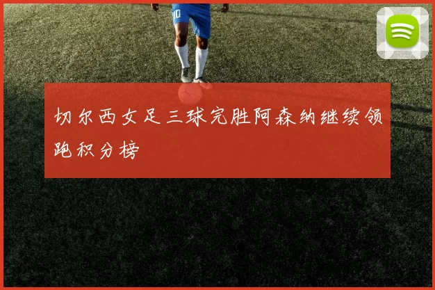 切尔西女足三球完胜阿森纳继续领跑积分榜