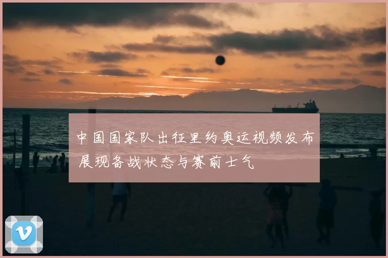 中国国家队出征里约奥运视频发布 展现备战状态与赛前士气