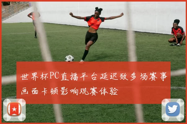 世界杯PC直播平台延迟致多场赛事画面卡顿影响观赛体验