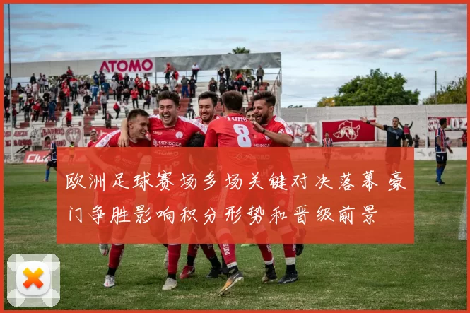 欧洲足球赛场多场关键对决落幕 豪门争胜影响积分形势和晋级前景