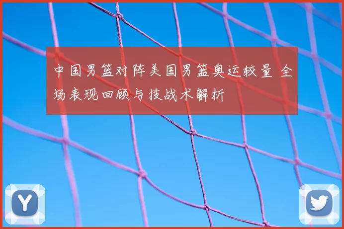 中国男篮对阵美国男篮奥运较量 全场表现回顾与技战术解析