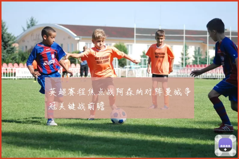 英超赛程焦点战阿森纳对阵曼城争冠关键战前瞻