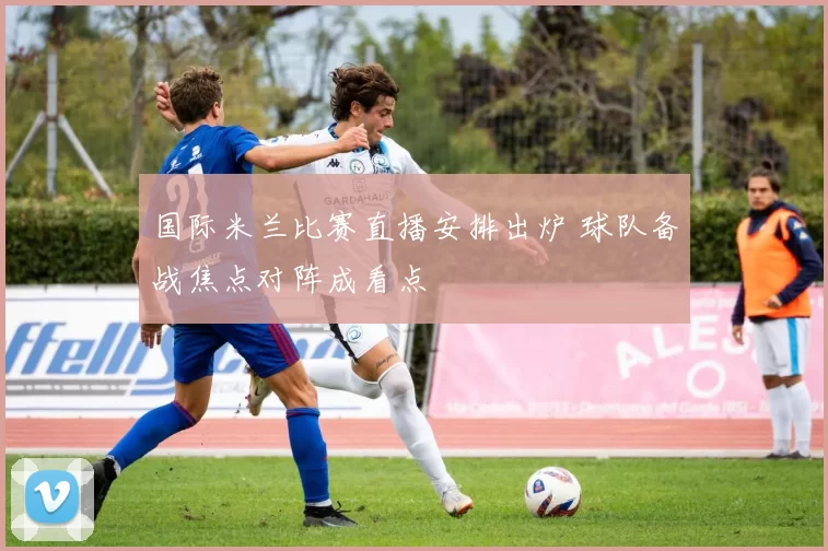 国际米兰比赛直播安排出炉 球队备战焦点对阵成看点