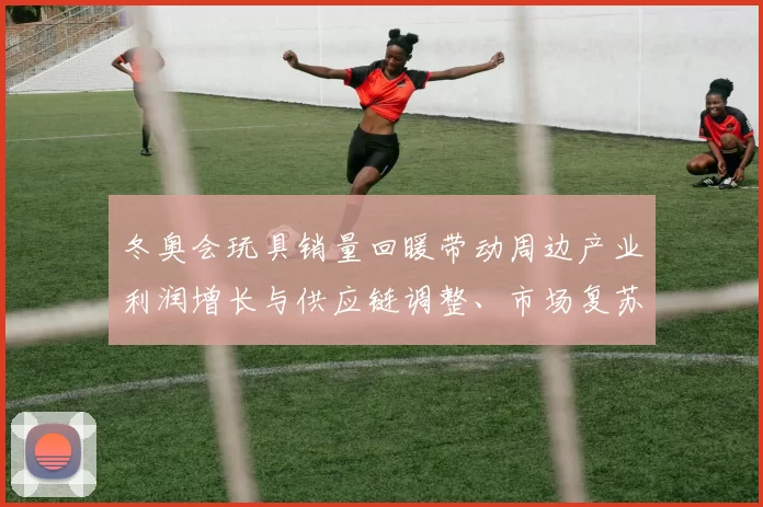 冬奥会玩具销量回暖带动周边产业利润增长与供应链调整、市场复苏看点