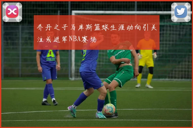 乔丹之子马库斯篮球生涯动向引关注或进军NBA赛场