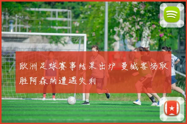 欧洲足球赛事结果出炉 曼城客场取胜阿森纳遭遇失利