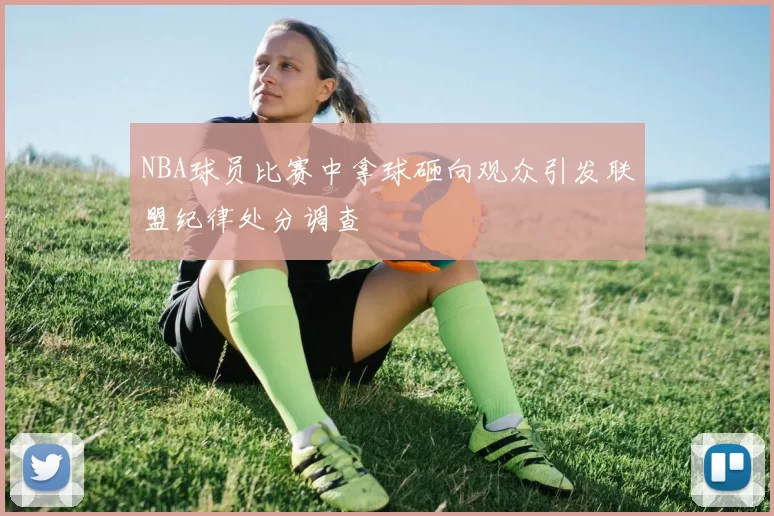 NBA球员比赛中拿球砸向观众引发联盟纪律处分调查