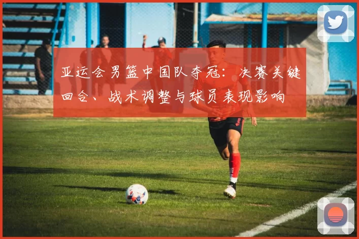 亚运会男篮中国队夺冠：决赛关键回合、战术调整与球员表现影响