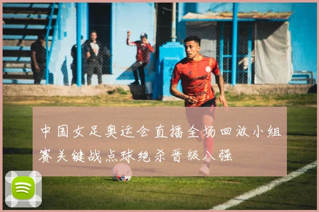 中国女足奥运会直播全场回放小组赛关键战点球绝杀晋级八强
