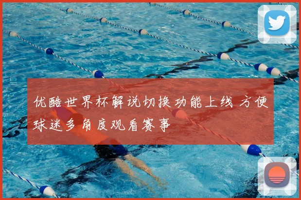 优酷世界杯解说切换功能上线 方便球迷多角度观看赛事