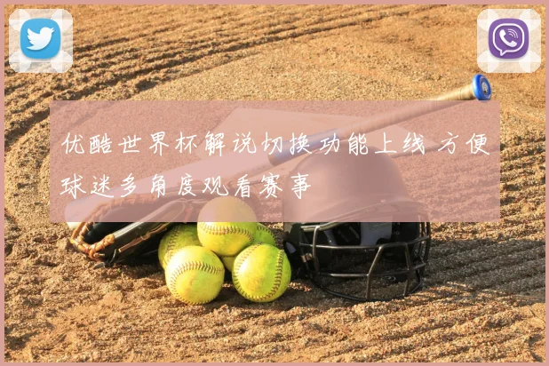 优酷世界杯解说切换功能上线 方便球迷多角度观看赛事