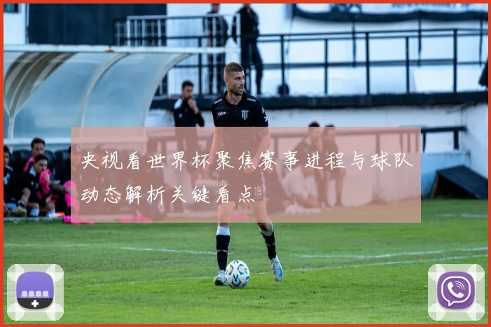 央视看世界杯聚焦赛事进程与球队动态解析关键看点