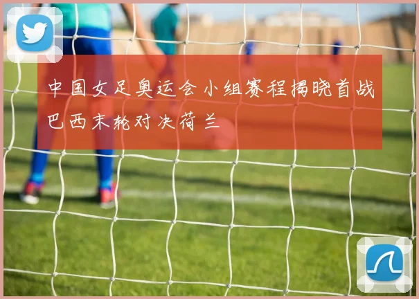 中国女足奥运会小组赛程揭晓首战巴西末轮对决荷兰