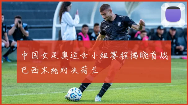 中国女足奥运会小组赛程揭晓首战巴西末轮对决荷兰