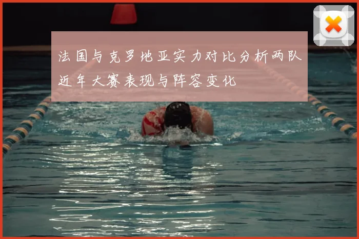法国与克罗地亚实力对比分析两队近年大赛表现与阵容变化