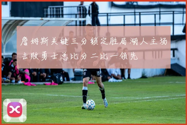 詹姆斯关键三分锁定胜局湖人主场击败勇士总比分二比一领先