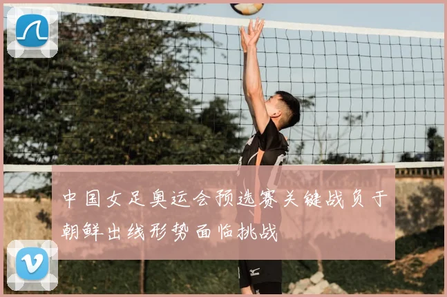 中国女足奥运会预选赛关键战负于朝鲜出线形势面临挑战