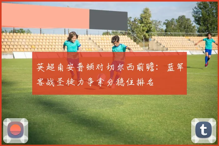 英超南安普顿对切尔西前瞻：蓝军客战圣徒力争拿分稳住排名
