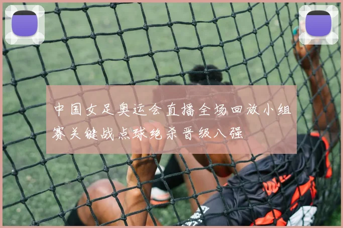 中国女足奥运会直播全场回放小组赛关键战点球绝杀晋级八强