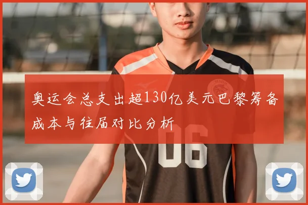 奥运会总支出超130亿美元巴黎筹备成本与往届对比分析