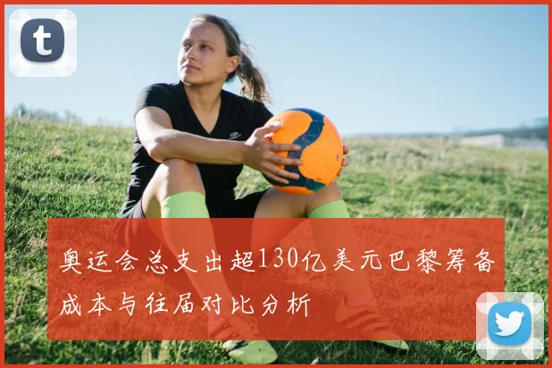奥运会总支出超130亿美元巴黎筹备成本与往届对比分析