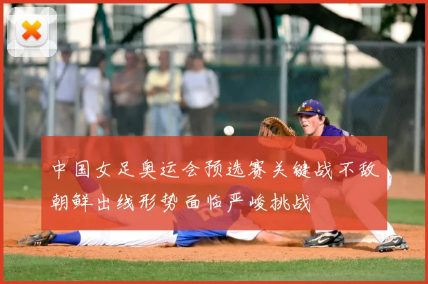 中国女足奥运会预选赛关键战不敌朝鲜出线形势面临严峻挑战