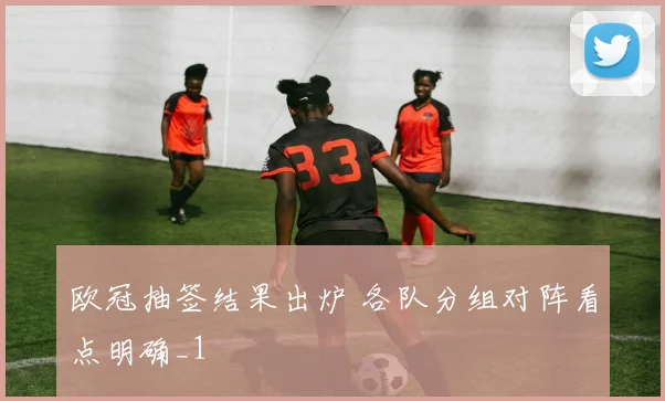 欧冠抽签结果出炉 各队分组对阵看点明确_1