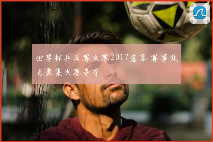世界杯乒乓赛决赛2017落幕 赛事焦点聚集决赛争夺